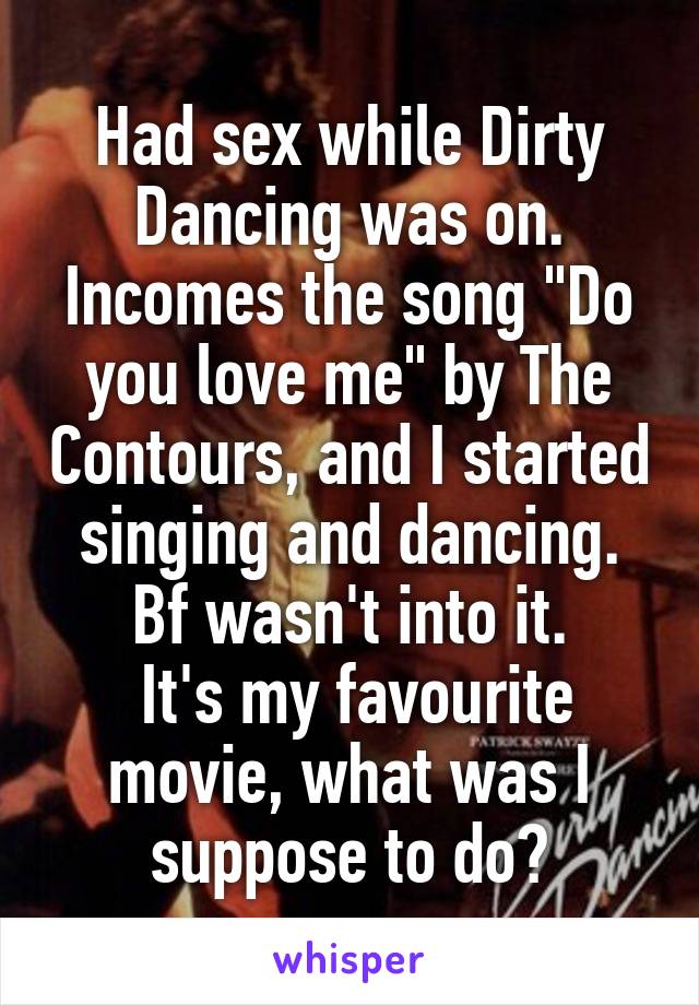 Had sex while Dirty Dancing was on. Incomes the song "Do you love me" by The Contours, and I started singing and dancing. Bf wasn't into it.
 It's my favourite movie, what was I suppose to do?