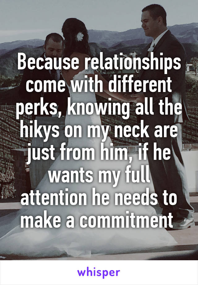 Because relationships come with different perks, knowing all the hikys on my neck are just from him, if he wants my full attention he needs to make a commitment 