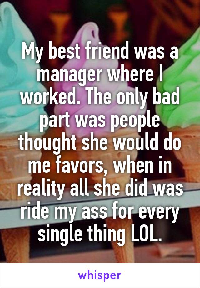 My best friend was a manager where I worked. The only bad part was people thought she would do me favors, when in reality all she did was ride my ass for every single thing LOL.