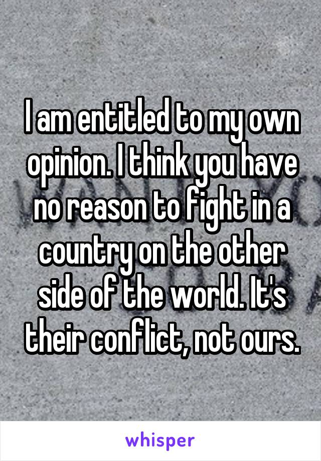I am entitled to my own opinion. I think you have no reason to fight in a country on the other side of the world. It's their conflict, not ours.