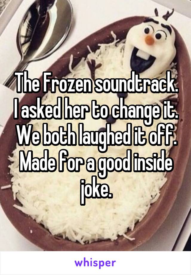 The Frozen soundtrack. I asked her to change it. We both laughed it off. Made for a good inside joke.