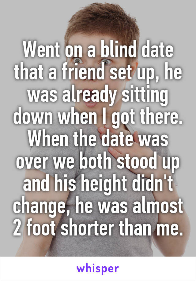 Went on a blind date that a friend set up, he was already sitting down when I got there. When the date was over we both stood up and his height didn't change, he was almost 2 foot shorter than me.
