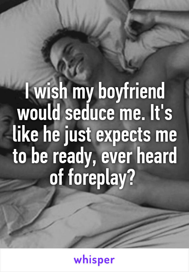 I wish my boyfriend would seduce me. It's like he just expects me to be ready, ever heard of foreplay? 