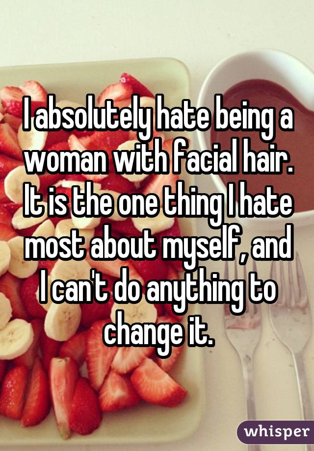 I absolutely hate being a woman with facial hair. It is the one thing I hate most about myself, and I can't do anything to change it.