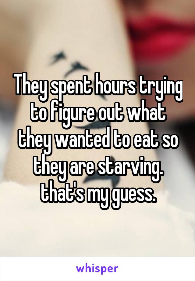 They spent hours trying to figure out what they wanted to eat so they are starving. that's my guess.