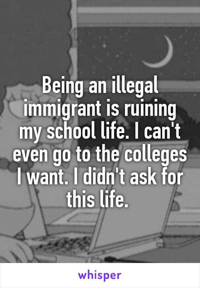 Being an illegal immigrant is ruining my school life. I can't even go to the colleges I want. I didn't ask for this life. 