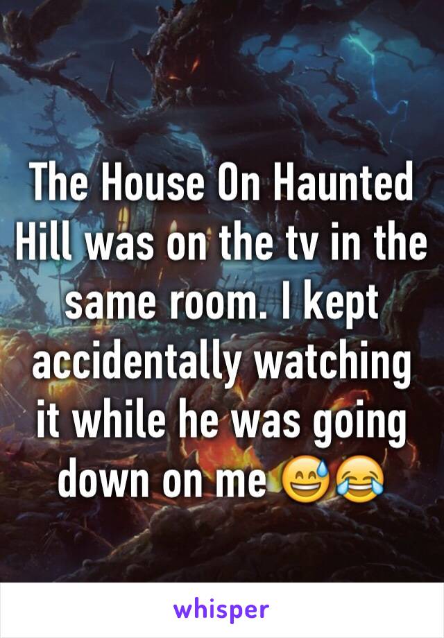 The House On Haunted Hill was on the tv in the same room. I kept accidentally watching it while he was going down on me 😅😂