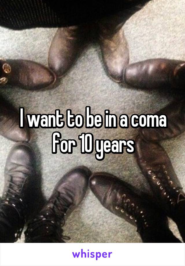 I want to be in a coma for 10 years