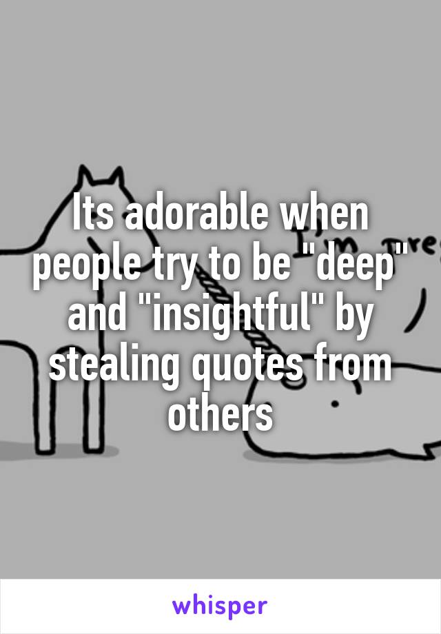 Its adorable when people try to be "deep" and "insightful" by stealing quotes from others