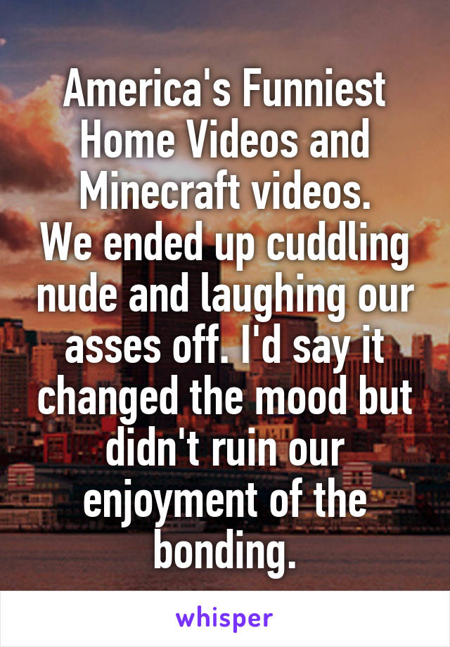 America's Funniest Home Videos and Minecraft videos.
We ended up cuddling nude and laughing our asses off. I'd say it changed the mood but didn't ruin our enjoyment of the bonding.