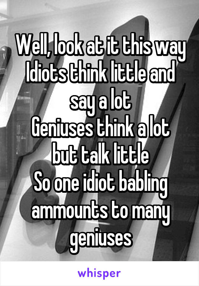 Well, look at it this way
Idiots think little and say a lot
Geniuses think a lot but talk little
So one idiot babling ammounts to many geniuses