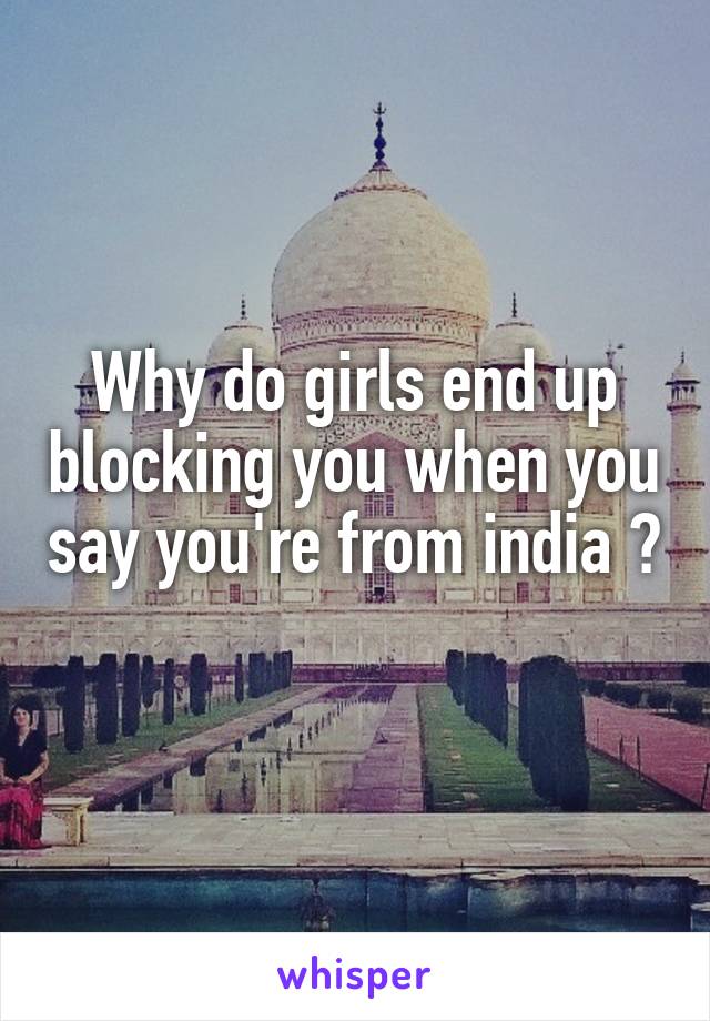 Why do girls end up blocking you when you say you're from india ? 