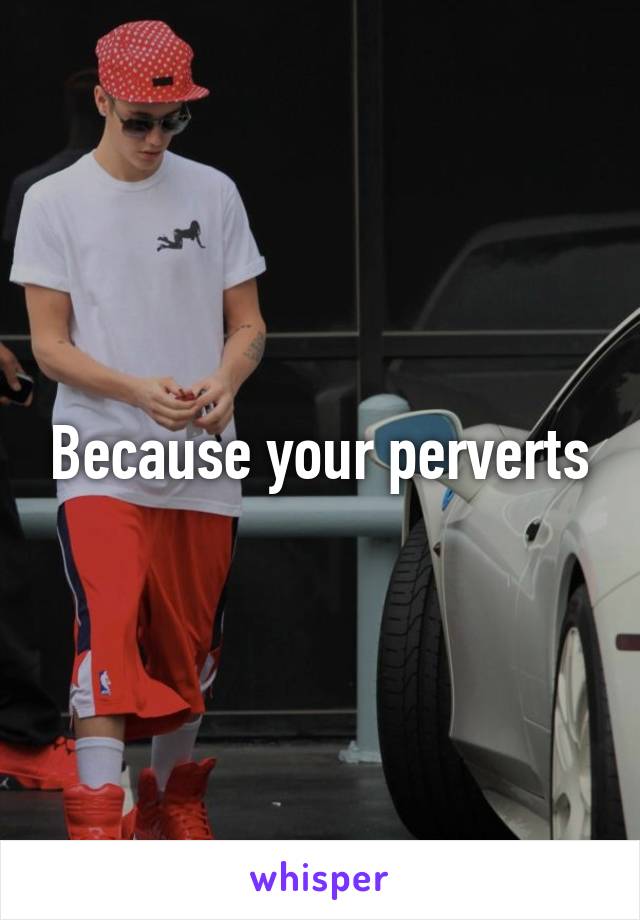 Because your perverts