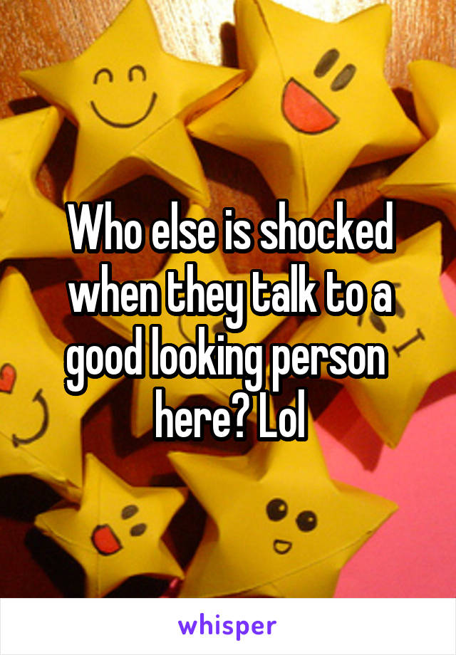 Who else is shocked when they talk to a good looking person  here? Lol