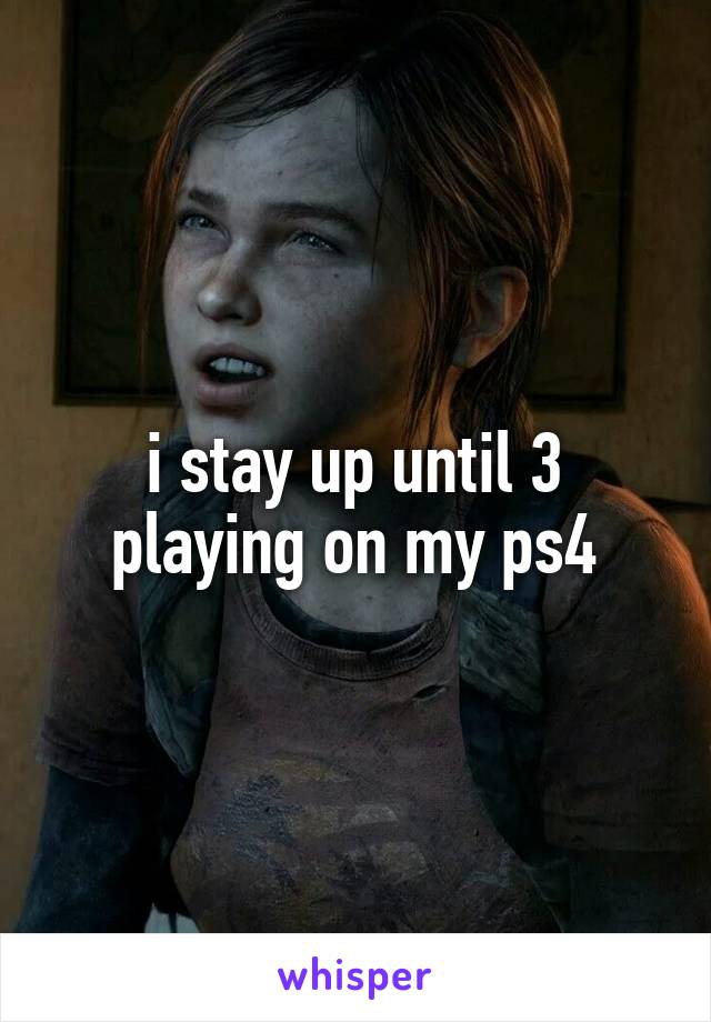 i stay up until 3 playing on my ps4