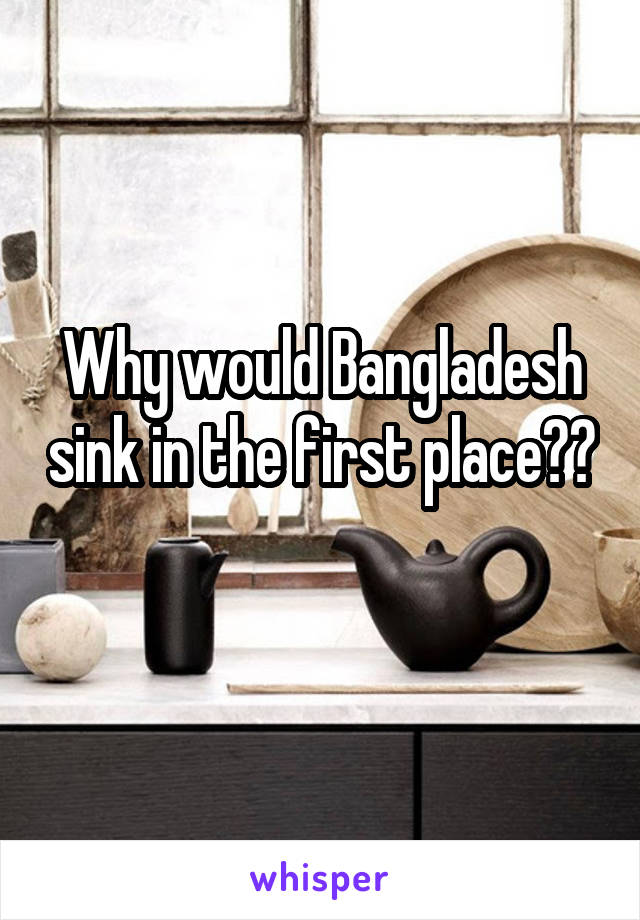 Why would Bangladesh sink in the first place?? 