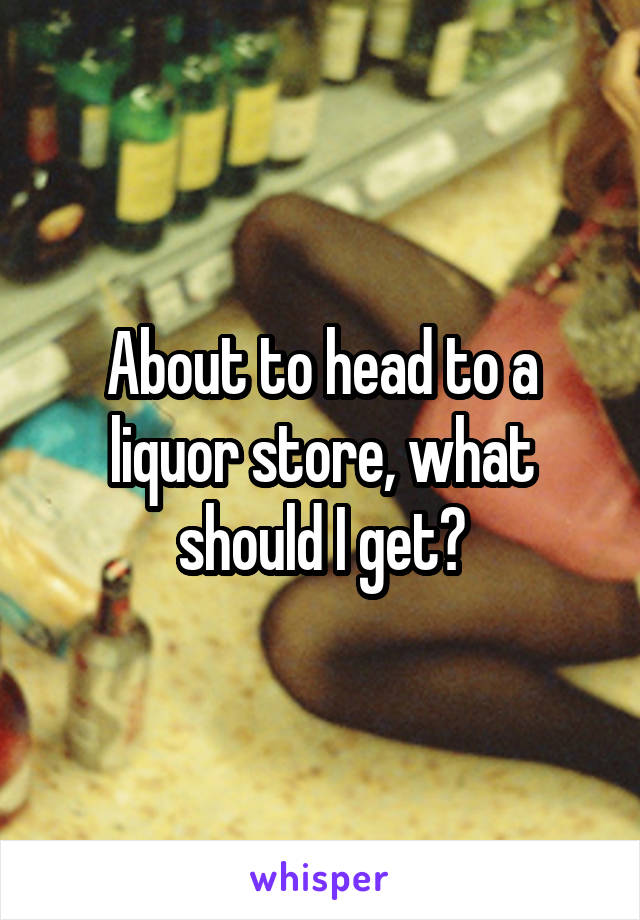 About to head to a liquor store, what should I get?