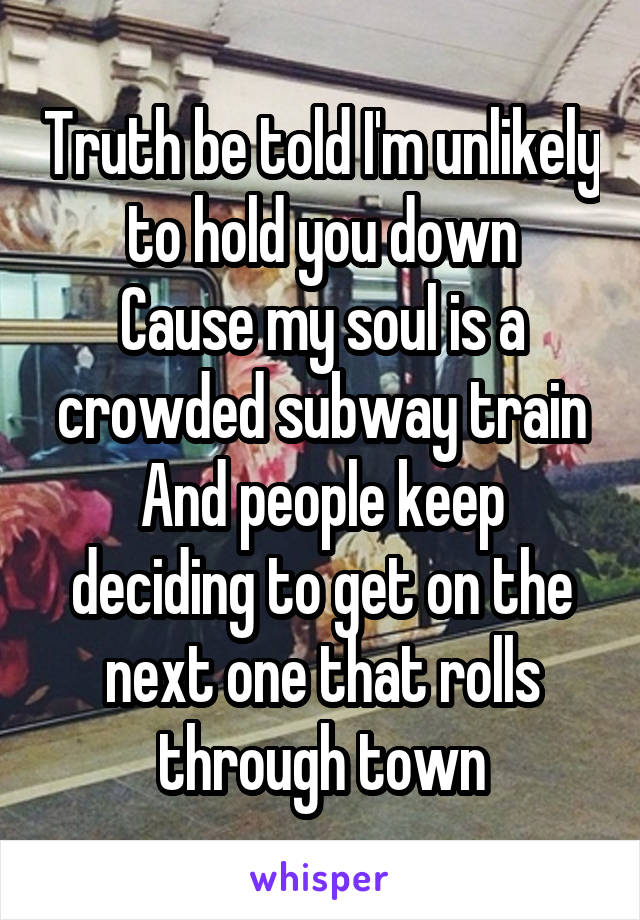 Truth be told I'm unlikely to hold you down
Cause my soul is a crowded subway train
And people keep deciding to get on the next one that rolls through town