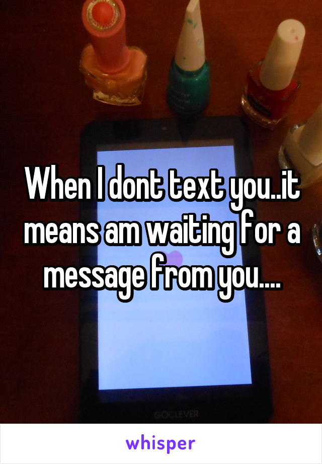 When I dont text you..it means am waiting for a message from you....