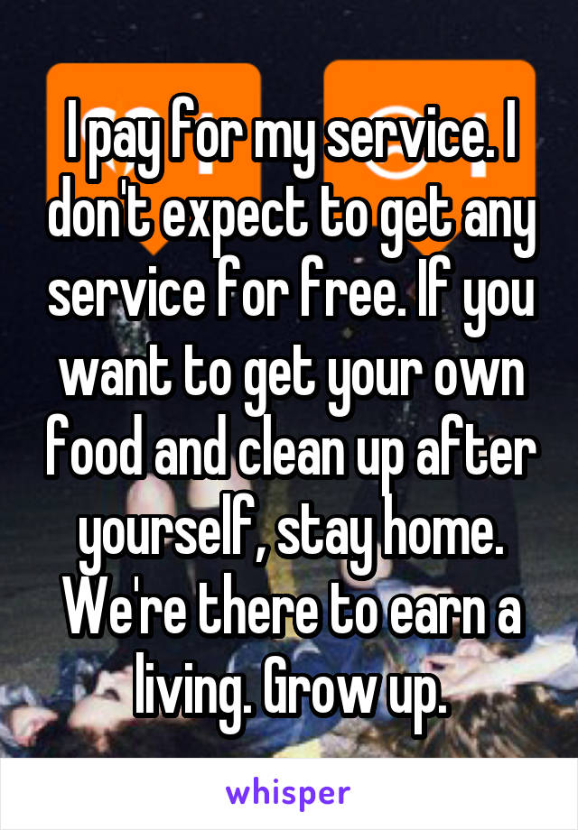 I pay for my service. I don't expect to get any service for free. If you want to get your own food and clean up after yourself, stay home. We're there to earn a living. Grow up.