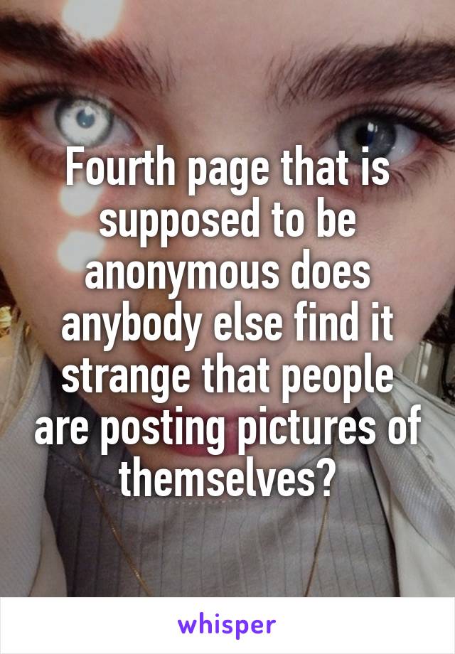 Fourth page that is supposed to be anonymous does anybody else find it strange that people are posting pictures of themselves?