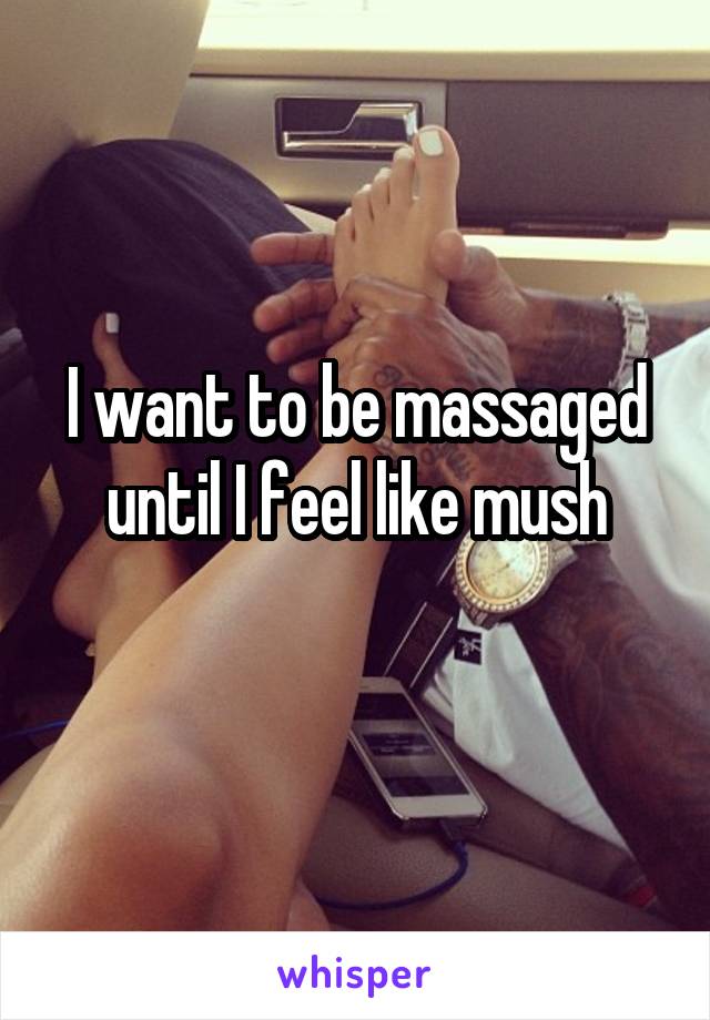 I want to be massaged until I feel like mush
