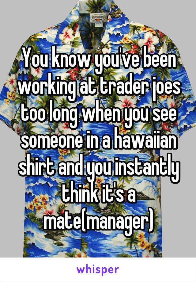 You know you've been working at trader joes too long when you see someone in a hawaiian shirt and you instantly think it's a mate(manager)