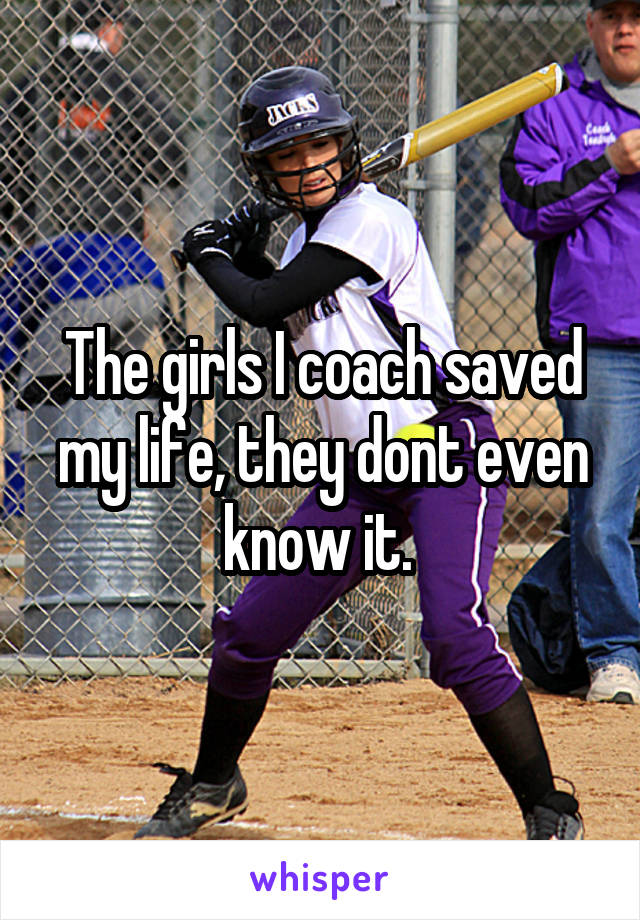 The girls I coach saved my life, they dont even know it. 