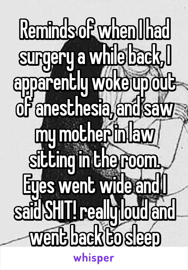 Reminds of when I had surgery a while back, I apparently woke up out of anesthesia, and saw my mother in law sitting in the room. Eyes went wide and I said SHIT! really loud and went back to sleep