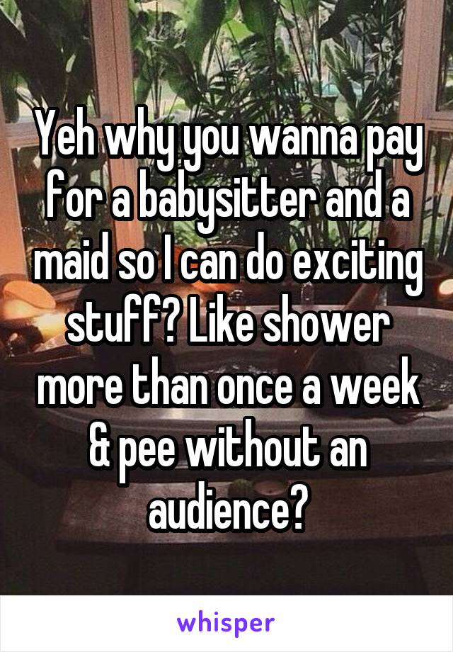 Yeh why you wanna pay for a babysitter and a maid so I can do exciting stuff? Like shower more than once a week & pee without an audience?