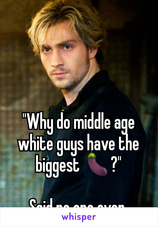 "Why do middle age white guys have the biggest 🍆?"

Said no one ever 