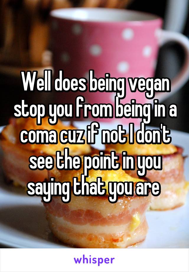 Well does being vegan stop you from being in a coma cuz if not I don't see the point in you saying that you are 