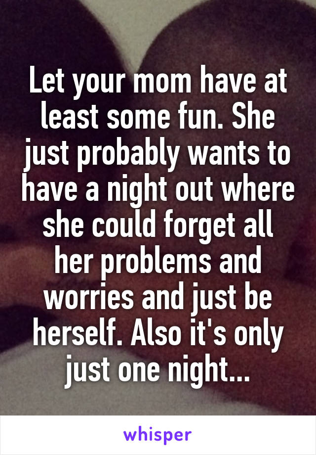 Let your mom have at least some fun. She just probably wants to have a night out where she could forget all her problems and worries and just be herself. Also it's only just one night...