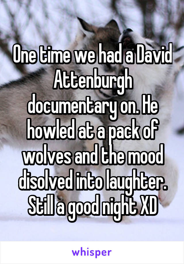 One time we had a David Attenburgh documentary on. He howled at a pack of wolves and the mood disolved into laughter. Still a good night XD