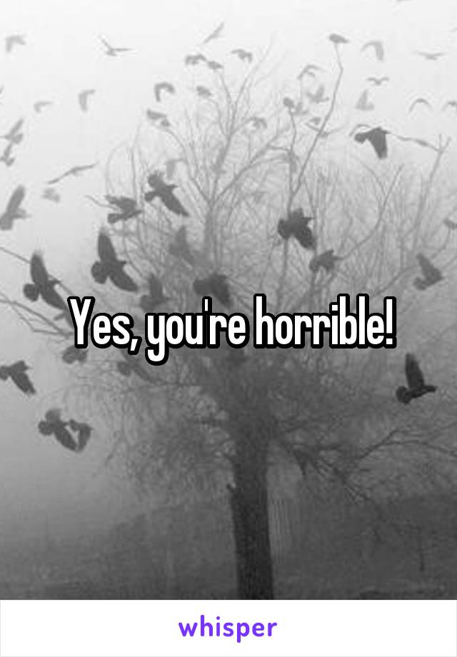 Yes, you're horrible!
