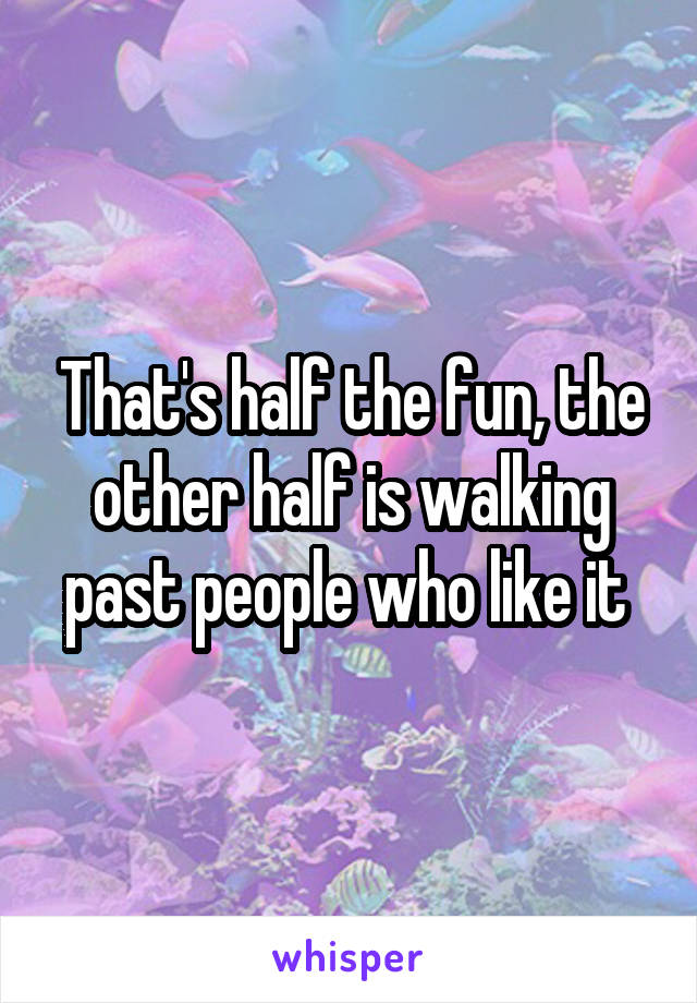 That's half the fun, the other half is walking past people who like it 