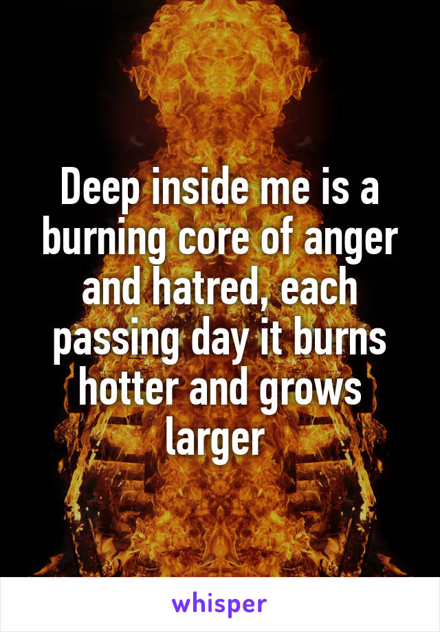 Deep inside me is a burning core of anger and hatred, each passing day it burns hotter and grows larger 