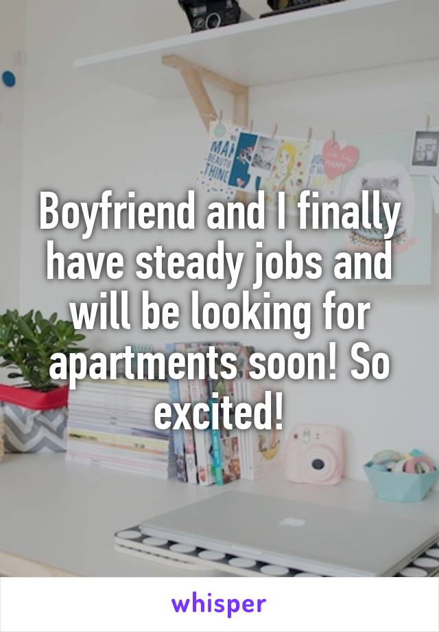 Boyfriend and I finally have steady jobs and will be looking for apartments soon! So excited!