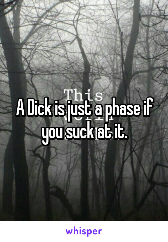 A Dick is just a phase if you suck at it.