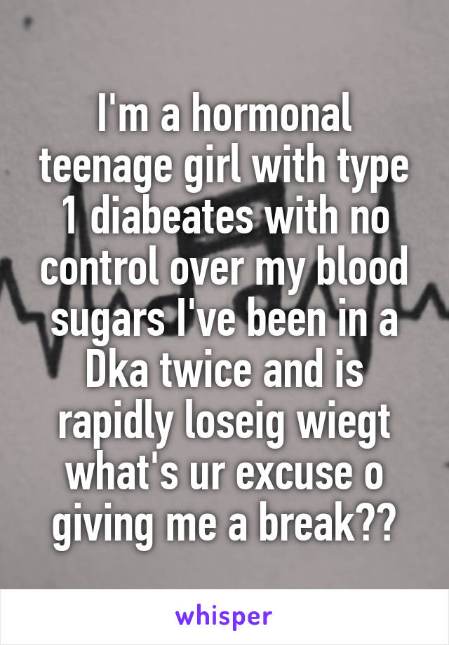 I'm a hormonal teenage girl with type 1 diabeates with no control over my blood sugars I've been in a Dka twice and is rapidly loseig wiegt what's ur excuse o giving me a break??