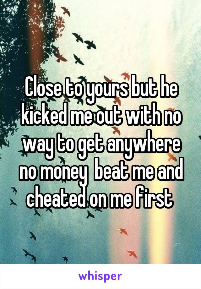 Close to yours but he kicked me out with no way to get anywhere no money  beat me and cheated on me first 