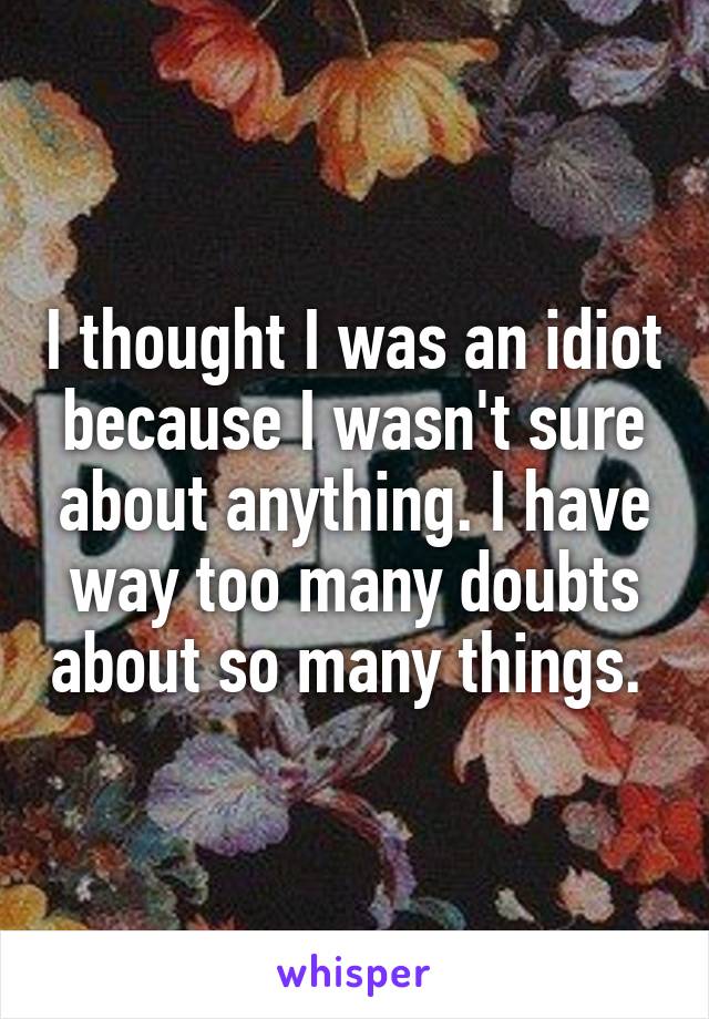 I thought I was an idiot because I wasn't sure about anything. I have way too many doubts about so many things. 