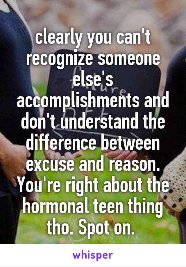 clearly you can't recognize someone else's accomplishments and don't understand the difference between excuse and reason. You're right about the hormonal teen thing tho. Spot on. 