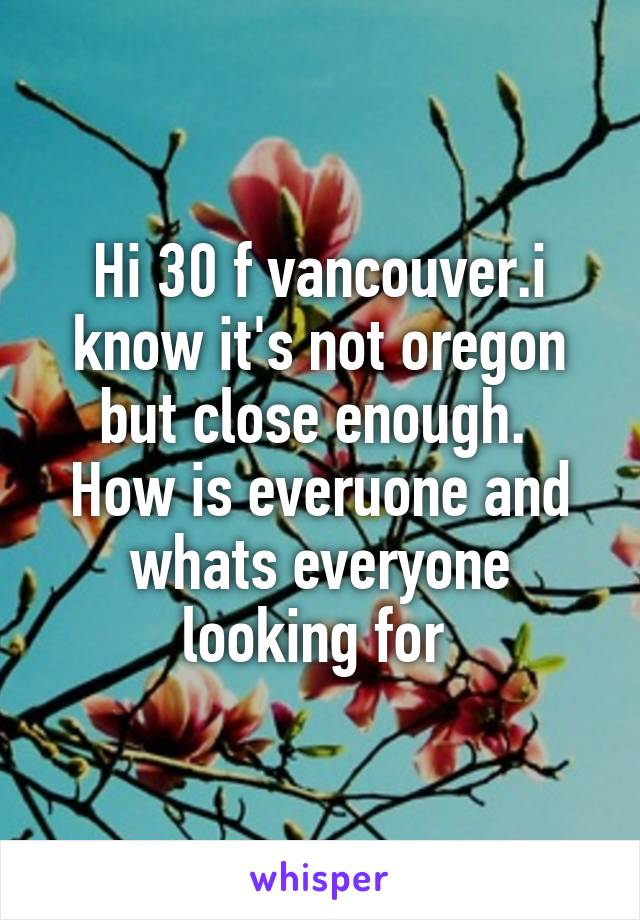 Hi 30 f vancouver.i know it's not oregon but close enough.  How is everuone and whats everyone looking for 