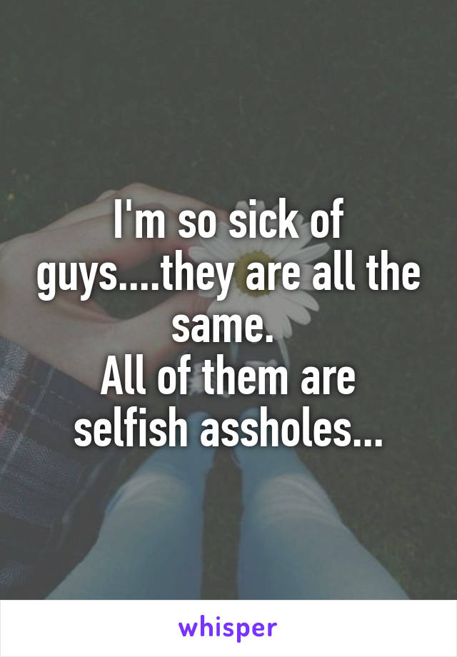 I'm so sick of guys....they are all the same. 
All of them are selfish assholes...