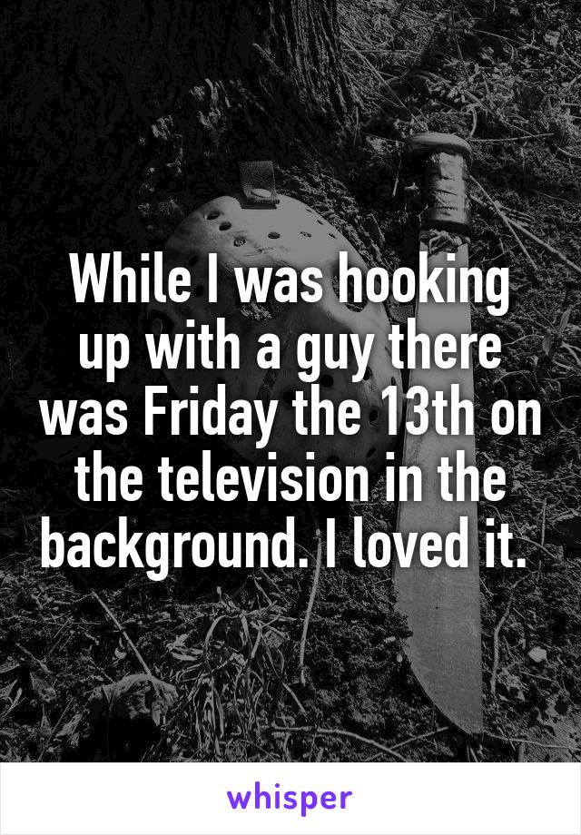 While I was hooking up with a guy there was Friday the 13th on the television in the background. I loved it. 