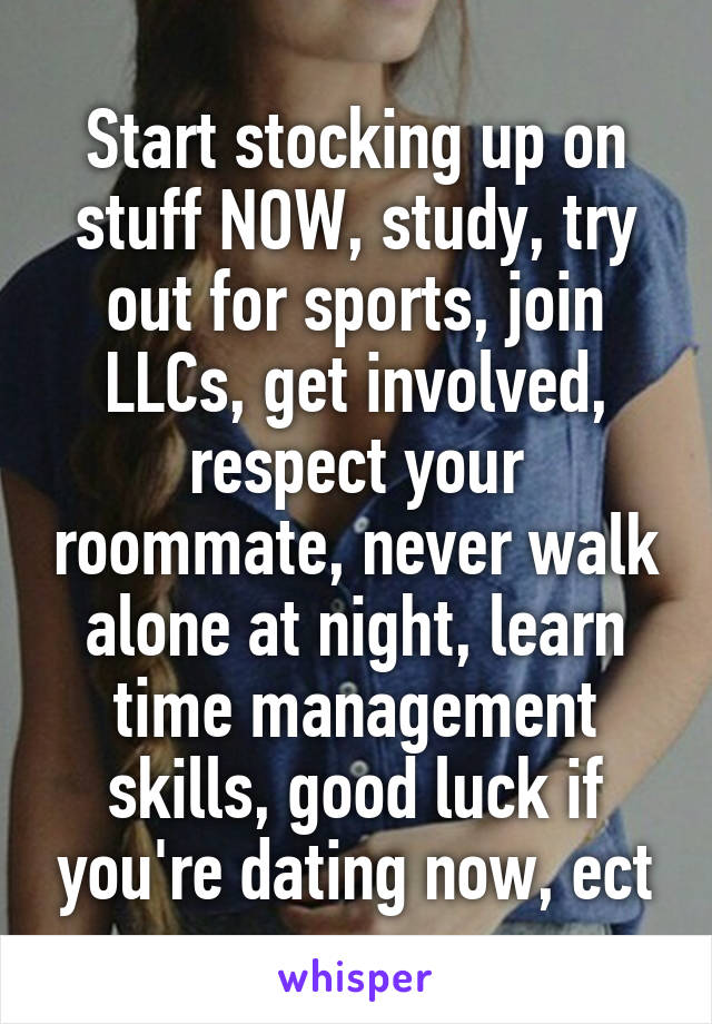 Start stocking up on stuff NOW, study, try out for sports, join LLCs, get involved, respect your roommate, never walk alone at night, learn time management skills, good luck if you're dating now, ect