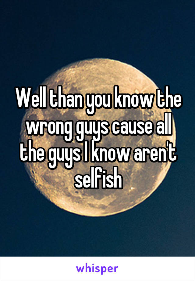 Well than you know the wrong guys cause all the guys I know aren't selfish