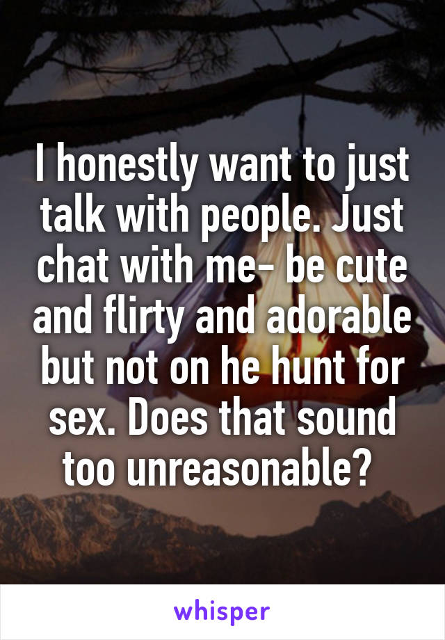 I honestly want to just talk with people. Just chat with me- be cute and flirty and adorable but not on he hunt for sex. Does that sound too unreasonable? 