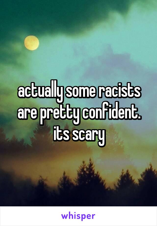 actually some racists are pretty confident. its scary